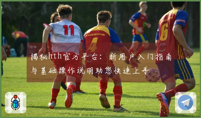 揭秘hth官方平台：新用户入门指南与基础操作说明助您快速上手