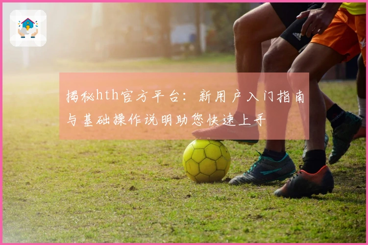 揭秘hth官方平台：新用户入门指南与基础操作说明助您快速上手